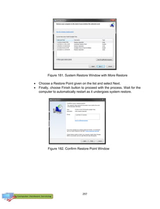 297
 Choose a Restore Point given on the list and select Next.
 Finally, choose Finish button to proceed with the process. Wait for the
computer to automatically restart as it undergoes system restore.
Figure 181. System Restore Window with More Restore
Points
Figure 182. Confirm Restore Point Window
 