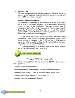 301
2. Unknown Host
This error message indicates that the requested host name cannot be
resolved to its IP address; check that the name is entered correctly and
that the DNS servers can resolve it.
3. Destination Host Unreachable
This message indicates one of two problems: either the local system
has no route to the desired destination, or a remote router reports that
it has no route to the destination. The two problems can be
distinguished by the form of the message. If the message is simply
"Destination Host Unreachable," then there is no route from the local
system, and the packets to be sent were never put on the wire. Use the
Route utility to check the local routing table.
If the message is "Reply From < IP address >: Destination Host
Unreachable," then the routing problem occurred at a remote router,
whose address is indicated by the "< IP address >" field. Use the
appropriate utility or facility to check the IP routing table of the router
assigned the IP address of < IP address >.
If you pinged using an IP address, retry it with a host name to
ensure that the IP address you tried is correct.
Practicing TCP/IP Networking Skills
While connected to the Internet or another TCP/IP network, answer
these questions:
1. What is your current IP address?
2. Release and renew your IP address. What is your new IP address?
3. Are you using dynamic or static IP addressing? How do you know?
4. What is your adapter address for this connection?
5. What is your default gateway IP address?
 