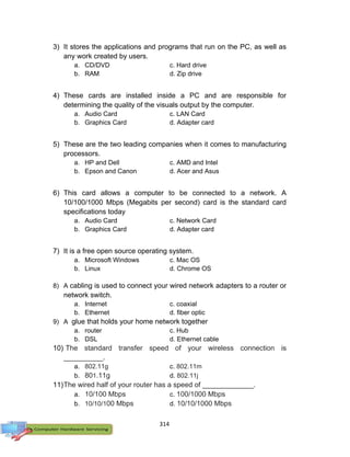 314
3) It stores the applications and programs that run on the PC, as well as
any work created by users.
a. CD/DVD c. Hard drive
b. RAM d. Zip drive
4) These cards are installed inside a PC and are responsible for
determining the quality of the visuals output by the computer.
a. Audio Card c. LAN Card
b. Graphics Card d. Adapter card
5) These are the two leading companies when it comes to manufacturing
processors.
a. HP and Dell c. AMD and Intel
b. Epson and Canon d. Acer and Asus
6) This card allows a computer to be connected to a network. A
10/100/1000 Mbps (Megabits per second) card is the standard card
specifications today
a. Audio Card c. Network Card
b. Graphics Card d. Adapter card
7) It is a free open source operating system.
a. Microsoft Windows c. Mac OS
b. Linux d. Chrome OS
8) A cabling is used to connect your wired network adapters to a router or
network switch.
a. Internet c. coaxial
b. Ethernet d. fiber optic
9) A glue that holds your home network together
a. router c. Hub
b. DSL d. Ethernet cable
10) The standard transfer speed of your wireless connection is
__________.
a. 802.11g c. 802.11m
b. 801.11g d. 802.11j
11)The wired half of your router has a speed of _____________.
a. 10/100 Mbps c. 100/1000 Mbps
b. 10/10/100 Mbps d. 10/10/1000 Mbps
 