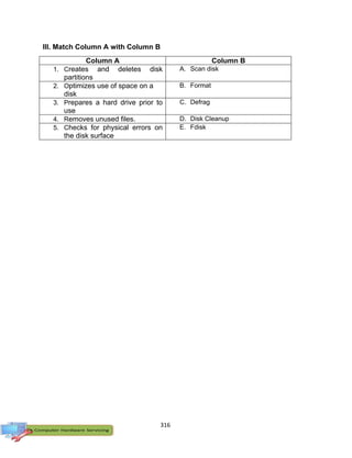 316
III. Match Column A with Column B
Column A Column B
1. Creates and deletes disk
partitions
A. Scan disk
2. Optimizes use of space on a
disk
B. Format
3. Prepares a hard drive prior to
use
C. Defrag
4. Removes unused files. D. Disk Cleanup
5. Checks for physical errors on
the disk surface
E. Fdisk
 