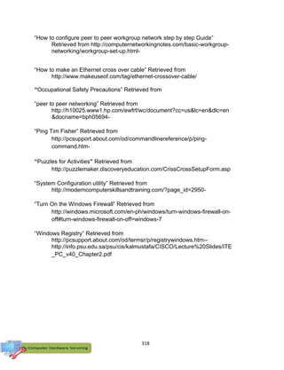 318
“How to configure peer to peer workgroup network step by step Guide”
Retrieved from http://computernetworkingnotes.com/basic-workgroup-
networking/workgroup-set-up.html-
“How to make an Ethernet cross over cable” Retrieved from
http://www.makeuseof.com/tag/ethernet-crossover-cable/
“Occupational Safety Precautions” Retrieved from
“peer to peer networking” Retrieved from
http://h10025.www1.hp.com/ewfrf/wc/document?cc=us&lc=en&dlc=en
&docname=bph05694-
“Ping Tim Fisher” Retrieved from
http://pcsupport.about.com/od/commandlinereference/p/ping-
command.htm-
“Puzzles for Activities” Retrieved from
http://puzzlemaker.discoveryeducation.com/CrissCrossSetupForm.asp
“System Configuration utility” Retrieved from
http://moderncomputerskillsandtraining.com/?page_id=2950-
“Turn On the Windows Firewall” Retrieved from
http://windows.microsoft.com/en-ph/windows/turn-windows-firewall-on-
off#turn-windows-firewall-on-off=windows-7
“Windows Registry” Retrieved from
http://pcsupport.about.com/od/termsr/p/registrywindows.htm--
http://info.psu.edu.sa/psu/cis/kalmustafa/CISCO/Lecture%20Slides/ITE
_PC_v40_Chapter2.pdf
 