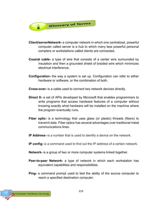 319
Client/serverNetwork- a computer network in which one centralized, powerful
computer called server is a hub to which many less powerful personal
compters or workstations called clients are connected.
Coaxial cable- a type of wire that consists of a center wire surrounded by
insulation and then a grounded shield of braided wire which minimizes
electrical interference.
Configuration- the way a system is set up. Configuration can refer to either
hardware or software, or the combination of both.
Cross-over- is a cable used to connect two network devices directly.
Direct X- a set of APIs developed by Microsoft that enables programmers to
write programs that access hardware features of a computer without
knowing exactly what hardware will be installed on the machine where
the program eventually runs.
Fiber optic- is a technology that uses glass (or plastic) threads (fibers) to
transmit data. Fiber optics has several advantages over traditional metal
communications lines.
IP Address- is a number that is used to identify a device on the network.
IP config- is a command used to find out the IP address of a certain network.
Network- is a group of two or more computer systems linked together.
Peer-to-peer Network- a type of network in which each workstation has
equivalent capabilities and responsibilities.
Ping- a command prompt used to test the ability of the source computer to
reach a specified destination computer.
 