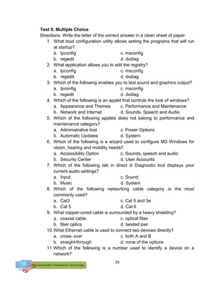 39
Test II. Multiple Choice
Directions: Write the letter of the correct answer in a clean sheet of paper.
1. What boot configuration utility allows setting the programs that will run
at startup?
a. Ipconfig c. msconfig
b. regedit d. dxdiag
2. What application allows you to edit the registry?
a. Ipconfig c. msconfig
b. regedit d. dxdiag
3. Which of the following enables you to test sound and graphics output?
a. Ipconfig c. msconfig
b. regedit d. dxdiag
4. Which of the following is an applet that controls the look of windows?
a. Appearance and Themes c. Performance and Maintenance
b. Network and Internet d. Sounds, Speech and Audio
5. Which of the following applets does not belong to performance and
maintenance category?
a. Administrative tool c. Power Options
b. Automatic Updates d. System
6. Which of the following is a wizard used to configure MS Windows for
vision, hearing and mobility needs?
a. Accessibility Option c. Sounds, speech and audio
b. Security Center d. User Accounts
7. Which of the following tab in direct X Diagnostic tool displays your
current audio settings?
a. Input c. Sound
b. Music d. System
8. Which of the following networking cable category is the most
commonly used?
a. Cat3 c. Cat 5 and 5e
b. Cat 5 d. Cat 6
9. What copper-cored cable is surrounded by a heavy shielding?
a. coaxial cable c. optical fiber
b. fiber optics d. twisted pair
10.What Ethernet cable is used to connect two devices directly?
a. cross- over c. both A and B
b. straight-through d. none of the options
11.Which of the following is a number used to identify a device on a
network?
 
