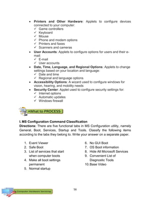 56
 Printers and Other Hardware: Applets to configure devices
connected to your computer:
 Game controllers
 Keyboard
 Mouse
 Phone and modem options
 Printers and faxes
 Scanners and cameras
 User Accounts: Applets to configure options for users and their e-
mail:
 E-mail
 User accounts
 Date, Time, Language, and Regional Options: Applets to change
settings based on your location and language:
 Date and time
 Regional and language options
 Accessibility Options: A wizard used to configure windows for
vision, hearing, and mobility needs
 Security Center: Applet used to configure security settings for:
 Internet options
 Automatic updates
 Windows firewall
I. MS Configuration Command Classification
Directions: There are five functional tabs in MS Configuration utility, namely
General, Boot, Services, Startup and Tools. Classify the following items
according to the tabs they belong to. Write your answer on a separate paper.
1. Event Viewer
2. Safe Boot
3. List of services that start
when computer boots
4. Make all boot settings
permanent
5. Normal startup
6. No GUI Boot
7. OS Boot information
8. Hide All Microsoft Services
9. Convenient List of
Diagnostic Tools
10.Base Video
 