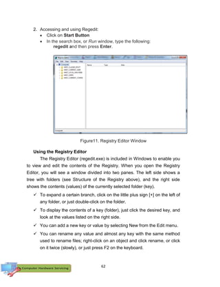 62
2. Accessing and using Regedit:
 Click on Start Button
 In the search box, or Run window, type the following:
regedit and then press Enter.
Figure11. Registry Editor Window
Using the Registry Editor
The Registry Editor (regedit.exe) is included in Windows to enable you
to view and edit the contents of the Registry. When you open the Registry
Editor, you will see a window divided into two panes. The left side shows a
tree with folders (see Structure of the Registry above), and the right side
shows the contents (values) of the currently selected folder (key).
 To expand a certain branch, click on the little plus sign [+] on the left of
any folder, or just double-click on the folder.
 To display the contents of a key (folder), just click the desired key, and
look at the values listed on the right side.
 You can add a new key or value by selecting New from the Edit menu.
 You can rename any value and almost any key with the same method
used to rename files; right-click on an object and click rename, or click
on it twice (slowly), or just press F2 on the keyboard.
 