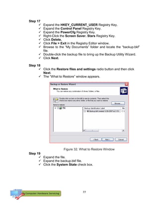 77
Step 17
 Expand the HKEY_CURRENT_USER Registry Key.
 Expand the Control Panel Registry Key.
 Expand the PowerCfg Registry Key.
 Right-Click the Screen Saver. Stars Registry Key.
 Click Delete.
 Click File > Exit in the Registry Editor window.
 Browse to the “My Documents” folder and locate the “backup.bkf”
file.
 Double-click the backup file to bring up the Backup Utility Wizard.
 Click Next.
Step 18
 Click the Restore files and settings radio button and then click
Next.
 The “What to Restore” window appears.
Figure 32. What to Restore Window
Step 19
 Expand the file.
 Expand the backup.bkf file.
 Click the System State check box.
 