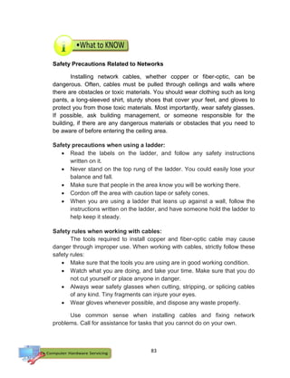 83
Safety Precautions Related to Networks
Installing network cables, whether copper or fiber-optic, can be
dangerous. Often, cables must be pulled through ceilings and walls where
there are obstacles or toxic materials. You should wear clothing such as long
pants, a long-sleeved shirt, sturdy shoes that cover your feet, and gloves to
protect you from those toxic materials. Most importantly, wear safety glasses.
If possible, ask building management, or someone responsible for the
building, if there are any dangerous materials or obstacles that you need to
be aware of before entering the ceiling area.
Safety precautions when using a ladder:
 Read the labels on the ladder, and follow any safety instructions
written on it.
 Never stand on the top rung of the ladder. You could easily lose your
balance and fall.
 Make sure that people in the area know you will be working there.
 Cordon off the area with caution tape or safety cones.
 When you are using a ladder that leans up against a wall, follow the
instructions written on the ladder, and have someone hold the ladder to
help keep it steady.
Safety rules when working with cables:
The tools required to install copper and fiber-optic cable may cause
danger through improper use. When working with cables, strictly follow these
safety rules:
 Make sure that the tools you are using are in good working condition.
 Watch what you are doing, and take your time. Make sure that you do
not cut yourself or place anyone in danger.
 Always wear safety glasses when cutting, stripping, or splicing cables
of any kind. Tiny fragments can injure your eyes.
 Wear gloves whenever possible, and dispose any waste properly.
Use common sense when installing cables and fixing network
problems. Call for assistance for tasks that you cannot do on your own.
 