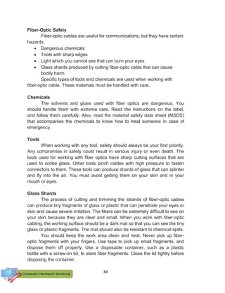 84
Fiber-Optic Safety
Fiber-optic cables are useful for communications, but they have certain
hazards:
 Dangerous chemicals
 Tools with sharp edges
 Light which you cannot see that can burn your eyes
 Glass shards produced by cutting fiber-optic cable that can cause
bodily harm
Specific types of tools and chemicals are used when working with
fiber-optic cable. These materials must be handled with care.
Chemicals
The solvents and glues used with fiber optics are dangerous. You
should handle them with extreme care. Read the instructions on the label,
and follow them carefully. Also, read the material safety data sheet (MSDS)
that accompanies the chemicals to know how to treat someone in case of
emergency.
Tools
When working with any tool, safety should always be your first priority.
Any compromise in safety could result in serious injury or even death. The
tools used for working with fiber optics have sharp cutting surfaces that are
used to scribe glass. Other tools pinch cables with high pressure to fasten
connectors to them. These tools can produce shards of glass that can splinter
and fly into the air. You must avoid getting them on your skin and in your
mouth or eyes.
Glass Shards
The process of cutting and trimming the strands of fiber-optic cables
can produce tiny fragments of glass or plastic that can penetrate your eyes or
skin and cause severe irritation. The fibers can be extremely difficult to see on
your skin because they are clear and small. When you work with fiber-optic
cabling, the working surface should be a dark mat so that you can see the tiny
glass or plastic fragments. The mat should also be resistant to chemical spills.
You should keep the work area clean and neat. Never pick up fiber-
optic fragments with your fingers. Use tape to pick up small fragments, and
dispose them off properly. Use a disposable container, such as a plastic
bottle with a screw-on lid, to store fiber fragments. Close the lid tightly before
disposing the container.
 