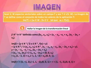 Sean V, W espacios vectoriales sobre un campo F y sea T ∈ L(V, W). La imagen de
T se define como el conjunto de todos los valores de la aplicación T:
im(T) := {ɯ ∈ W : ∃v ∈ V tal que ɯ = T(v)}.
f: R3 → R 3 definida como f(x1, x2, x3) = (x1 − x2, −x1 + x2, 2x1 − 2x2 +
x3).
Im(f) = {y ∈ R 3 / ∃ x ∈ R 3 , f(x) = y}
= {y ∈ R 3 / ∃ (x1, x2, x3) ∈ R3 , (x1 − x2, x1 − x2, 2x1 − 2x2 + x3) = y}.
y = (x1 − x2, −x1 + x2, 2x1 − 2x2 + x3)
= (x1, −x1, 2x1) + (−x2, x2, −2x2) + (0, 0, x3)
= x1.(1, −1, 2) + x2.(−1, 1, −2) + x3.(0, 0, 1).
Im(f) = < (1, −1, 2),(−1, 1, −2),(0, 0, 1) > = < (1, −1, 2),(0, 0, 1) >
1 Hallar la imagen de la transformación lineal
 