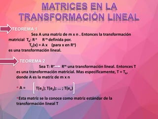  TEOREMA 1
Sea A una matriz de m x n . Entonces la transformación
matricial TA: Rn Rm definida por.
TA(x) = A x (para x en Rn)
es una transformación lineal.
 TEOREMA 2
Sea T: Rn Rm una transformación lineal. Entonces T
es una transformación matricial. Mas específicamente, T = TA,
donde A es la matriz de m x n
 A =
Esta matriz se la conoce como matriz estándar de la
transformación lineal T
T(e1); T(e2); ... ; T(en)
 