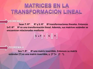 TEOREMA 3
Sean T: Rm Rn y S: Rn Rp transformaciones lineales. Entonces
S T: Rm Rp es una transformación lineal. Además, sus matrices estándar se
encuentran relacionadas mediante
S T = S T
• TEOREMA 4
Sea T: Rn Rn una matriz invertible. Entonces su matriz
estándar (T) es una matriz invertible, y (T-1)= (T -1).
 