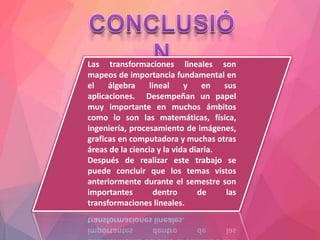 Las transformaciones lineales son
mapeos de importancia fundamental en
el álgebra lineal y en sus
aplicaciones. Desempeñan un papel
muy importante en muchos ámbitos
como lo son las matemáticas, física,
ingeniería, procesamiento de imágenes,
graficas en computadora y muchas otras
áreas de la ciencia y la vida diaria.
Después de realizar este trabajo se
puede concluir que los temas vistos
anteriormente durante el semestre son
importantes dentro de las
transformaciones lineales.
 
