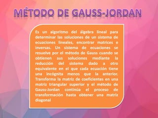 Es un algoritmo del álgebra lineal para
determinar las soluciones de un sistema de
ecuaciones lineales, encontrar matrices e
inversas. Un sistema de ecuaciones se
resuelve por el método de Gauss cuando se
obtienen sus soluciones mediante la
reducción del sistema dado a otro
equivalente en el que cada ecuación tiene
una incógnita menos que la anterior.
Transforma la matriz de coeficientes en una
matriz triangular superior y el método de
Gauss-Jordan continúa el proceso de
transformación hasta obtener una matriz
diagonal
 