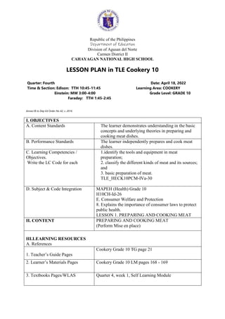Republic of the Philippines
Department of Education
Division of Agusan del Norte
Carmen District II
CAHAYAGAN NATIONAL HIGH SCHOOL
LESSON PLAN in TLE Cookery 10
Quarter: Fourth Date: April 18, 2022
Time & Section: Edison: TTH 10:45-11:45 Learning Area: COOKERY
Einstein: MW 3:00-4:00 Grade Level: GRADE 10
Faraday: TTH 1:45-2:45
Annex1B to Dep Ed Order No 42, s. 2016
I. OBJECTIVES
A. Content Standards The learner demonstrates understanding in the basic
concepts and underlying theories in preparing and
cooking meat dishes.
B. Performance Standards The learner independently prepares and cook meat
dishes.
C. Learning Competencies /
Objectives.
Write the LC Code for each
1.identify the tools and equipment in meat
preparation;
2. classify the different kinds of meat and its sources;
and
3. basic preparation of meat.
TLE_HECK10PCM-IVa-30
D. Subject & Code Integration MAPEH (Health) Grade 10
H10CH-Id-26
E. Consumer Welfare and Protection
8. Explains the importance of consumer laws to protect
public health.
LESSON 1. PREPARING AND COOKING MEAT
II. CONTENT PREPARING AND COOKING MEAT
(Perform Mise en place)
III.LEARNING RESOURCES
A. References
1. Teacher’s Guide Pages
Cookery Grade 10 TG page 21
2. Learner’s Materials Pages Cookery Grade 10 LM pages 168 - 169
3. Textbooks Pages/WLAS Quarter 4, week 1, Self Learning Module
 