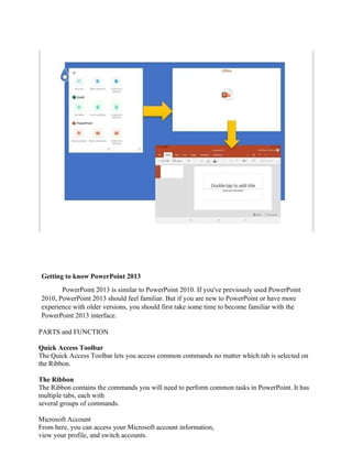 Getting to know PowerPoint 2013
PowerPoint 2013 is similar to PowerPoint 2010. If you've previously used PowerPoint
2010, PowerPoint 2013 should feel familiar. But if you are new to PowerPoint or have more
experience with older versions, you should first take some time to become familiar with the
PowerPoint 2013 interface.
PARTS and FUNCTION
Quick Access Toolbar
The Quick Access Toolbar lets you access common commands no matter which tab is selected on
the Ribbon.
The Ribbon
The Ribbon contains the commands you will need to perform common tasks in PowerPoint. It has
multiple tabs, each with
several groups of commands.
Microsoft Account
From here, you can access your Microsoft account information,
view your profile, and switch accounts.
 