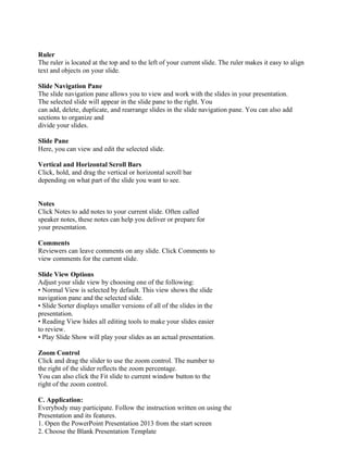 Ruler
The ruler is located at the top and to the left of your current slide. The ruler makes it easy to align
text and objects on your slide.
Slide Navigation Pane
The slide navigation pane allows you to view and work with the slides in your presentation.
The selected slide will appear in the slide pane to the right. You
can add, delete, duplicate, and rearrange slides in the slide navigation pane. You can also add
sections to organize and
divide your slides.
Slide Pane
Here, you can view and edit the selected slide.
Vertical and Horizontal Scroll Bars
Click, hold, and drag the vertical or horizontal scroll bar
depending on what part of the slide you want to see.
Notes
Click Notes to add notes to your current slide. Often called
speaker notes, these notes can help you deliver or prepare for
your presentation.
Comments
Reviewers can leave comments on any slide. Click Comments to
view comments for the current slide.
Slide View Options
Adjust your slide view by choosing one of the following:
• Normal View is selected by default. This view shows the slide
navigation pane and the selected slide.
• Slide Sorter displays smaller versions of all of the slides in the
presentation.
• Reading View hides all editing tools to make your slides easier
to review.
• Play Slide Show will play your slides as an actual presentation.
Zoom Control
Click and drag the slider to use the zoom control. The number to
the right of the slider reflects the zoom percentage.
You can also click the Fit slide to current window button to the
right of the zoom control.
C. Application:
Everybody may participate. Follow the instruction written on using the
Presentation and its features.
1. Open the PowerPoint Presentation 2013 from the start screen
2. Choose the Blank Presentation Template
 