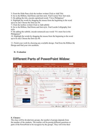 3. From the Slide Pane click the textbox written Click to Add Title
4. Go to the Ribbon, find Home and font style. Find Courier New font style.
5. On adding the title, encode capitalized words “I love Philippines”
6. Highlight the words by dragging the mouse from the beginning to the word
up to its end. Choose the font size 84.
7. Click the textbox written Click to Add subtitle
8. Go to the Ribbon, find Home and font style. Find Lucida Calligraphy font
style.
9. On adding the subtitle, encode sentenced case words “It’s more fun in the
Philippines!”
10. Highlight the words by dragging the mouse from the beginning to the word
up to its end. Choose the font size 40.
11. Finish your work by choosing any available design. Find from the Ribbon the
Design and find your own aesthetic.
D. Evaluation
E. Closure:
The class will be divided into groups, the number of groups depends from
the number of the students. The teacher will be posing different questions or
parts of the PowerPoint to be recognize by the groups. They will write their
 