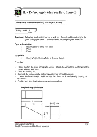 How Do You Apply What You Have Learned?
Show that you learned something by doing this activity
Activity Sheet 1.6
Directions: Below is a simple activity for you to work on. Sketch the oblique pictorial of the
given orthographic views. Practice the task following the given procedure.
Tools and materials:
 Drawing paper or a long bond paper
 Pencil
 Eraser
Equipment:
 Drawing Table (Drafting Table or Drawing Board)
Procedure
1. Study carefully the given orthographic views. Sketch the vertical line and horizontal line
that will serve as your axes.
2. Draw the receding line.
3. Complete the oblique box by sketching parallel lines to the oblique axes.
4. Layout details of the object inside the box then finish the pictorial view by drawing the
object lines.
5. Double check your drawing then erase unnecessary lines.
Sample orthographic views
MECHANICAL DRAFTING 110
K to 12 - Technology and Livelihood Education
 