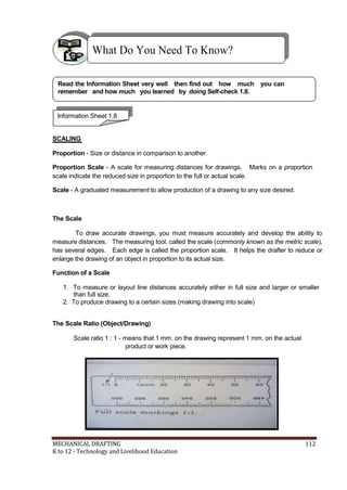 What Do You Need To Know?
Read the Information Sheet very well then find out how much you can
remember and how much you learned by doing Self-check 1.8.
Information Sheet 1.8
SCALING
Proportion - Size or distance in comparison to another.
Proportion Scale - A scale for measuring distances for drawings. Marks on a proportion
scale indicate the reduced size in proportion to the full or actual scale.
Scale - A graduated measurement to allow production of a drawing to any size desired.
The Scale
To draw accurate drawings, you must measure accurately and develop the ability to
measure distances. The measuring tool, called the scale (commonly known as the metric scale),
has several edges. Each edge is called the proportion scale. It helps the drafter to reduce or
enlarge the drawing of an object in proportion to its actual size.
Function of a Scale
1. To measure or layout line distances accurately either in full size and larger or smaller
than full size.
2. To produce drawing to a certain sizes (making drawing into scale)
The Scale Ratio (Object/Drawing)
Scale ratio 1 : 1 - means that 1 mm. on the drawing represent 1 mm. on the actual
product or work piece.
MECHANICAL DRAFTING 112
K to 12 - Technology and Livelihood Education
 