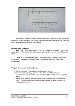 Sometimes, you want to show the shapes of the objects clearly and be able to show the
dimensions more conveniently. You have to prepare drawings that are larger than the actual
object. Listed below are sample of enlarged scale.
Enlarged Scale (Scaled-up)
Scale 2:1 - This means that every 2 mm on the drawing represents 1 mm on the
actual object. The views on the drawing paper are twice the size of those of the actual
object.
Scale 5:1 - This means that every 5 mm on the drawing represents 1mm on the
actual object. The views on the drawing paper are five times larger than those of the
actual object. 
Things to Remember in Scaling a Drawing
1. Whenever possible, the work piece must be drawn in full-size.
2. When dimensioning, always enter the actual dimension of the work piece.
3. Angular dimensions remain the same regardless of the scale to which an object is
drawn.
4. The first figure of a scale designation refers to the dimension used to construct the
views. The second figure of a scale designation refers to the actual dimensions of
the object being drawn.
MECHANICAL DRAFTING 114
K to 12 - Technology and Livelihood Education
 