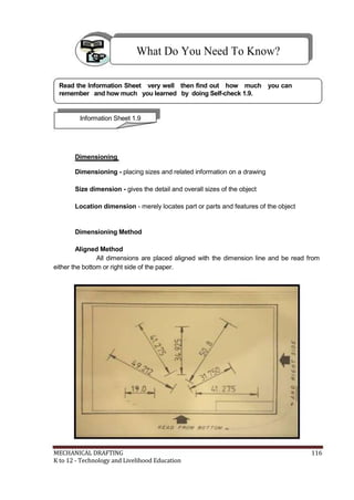 What Do You Need To Know?
Read the Information Sheet very well then find out how much you can
remember and how much you learned by doing Self-check 1.9.
Information Sheet 1.9
Dimensioning
Dimensioning - placing sizes and related information on a drawing
Size dimension - gives the detail and overall sizes of the object
Location dimension - merely locates part or parts and features of the object
Dimensioning Method
Aligned Method
All dimensions are placed aligned with the dimension line and be read from
either the bottom or right side of the paper.
MECHANICAL DRAFTING 116
K to 12 - Technology and Livelihood Education
 