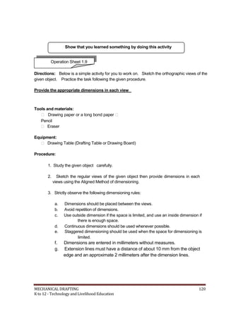 Show that you learned something by doing this activity
Operation Sheet 1.9
Directions: Below is a simple activity for you to work on. Sketch the orthographic views of the
given object. Practice the task following the given procedure.
Provide the appropriate dimensions in each view
Tools and materials:
 Drawing paper or a long bond paper 
Pencil
 Eraser
Equipment:
 Drawing Table (Drafting Table or Drawing Board)
Procedure:
1. Study the given object carefully.
2. Sketch the regular views of the given object then provide dimensions in each
views using the Aligned Method of dimensioning.
3. Strictly observe the following dimensioning rules:
a. Dimensions should be placed between the views.
b. Avoid repetition of dimensions.
c. Use outside dimension if the space is limited, and use an inside dimension if
there is enough space.
d. Continuous dimensions should be used whenever possible.
e. Staggered dimensioning should be used when the space for dimensioning is
limited.
f. Dimensions are entered in millimeters without measures.
g. Extension lines must have a distance of about 10 mm from the object
edge and an approximate 2 millimeters after the dimension lines.
MECHANICAL DRAFTING 120
K to 12 - Technology and Livelihood Education
 