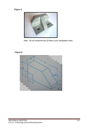 (Figure 1)
Note: Do not include the two (2) holes in your orthographic views.
( Figure 2)
MECHANICAL DRAFTING 121
K to 12 - Technology and Livelihood Education
 