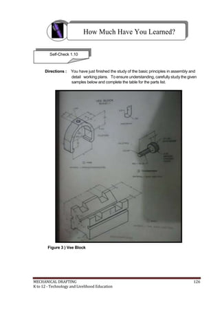 How Much Have You Learned?
Self-Check 1.10
Directions : You have just finished the study of the basic principles in assembly and
detail working plans. To ensure understanding, carefully study the given
samples below and complete the table for the parts list.
Figure 3 ) Vee Block
MECHANICAL DRAFTING 126
K to 12 - Technology and Livelihood Education
 