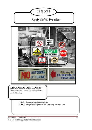 LESSON 4
Apply Safety Practices
LEARNING OUTCOMES:
At the end of this Lesson, you are expected to
do the following:
LO 1. identify hazardous areas;
LO 2. use personal protective clothing and devices
MECHANICAL DRAFTING 131
K to 12 - Technology and Livelihood Education
 
