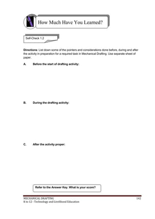 How Much Have You Learned?
Self-Check 1.2
Directions: List down some of the pointers and considerations done before, during and after
the activity in preparation for a required task in Mechanical Drafting. Use separate sheet of
paper.
A. Before the start of drafting activity:
B. During the drafting activity:
C. After the activity proper:
Refer to the Answer Key. What is your score?
MECHANICAL DRAFTING 142
K to 12 - Technology and Livelihood Education
 