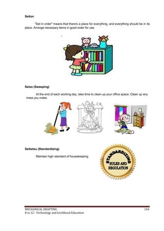 Seiton
"Set in order" means that there's a place for everything, and everything should be in its
place. Arrange necessary items in good order for use.
Seiso (Sweeping)
At the end of each working day, take time to clean up your office space. Clean up any
mess you make.
Seiketsu (Standardizing)
Maintain high standard of housekeeping
MECHANICAL DRAFTING 144
K to 12 - Technology and Livelihood Education
 