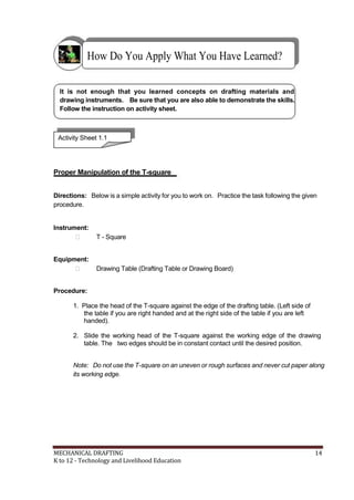 How Do You Apply What You Have Learned?
It is not enough that you learned concepts on drafting materials and
drawing instruments. Be sure that you are also able to demonstrate the skills.
Follow the instruction on activity sheet.
Activity Sheet 1.1
Proper Manipulation of the T-square
Directions: Below is a simple activity for you to work on. Practice the task following the given
procedure.
Instrument:
 T - Square
Equipment:
 Drawing Table (Drafting Table or Drawing Board)
Procedure:
1. Place the head of the T-square against the edge of the drafting table. (Left side of
the table if you are right handed and at the right side of the table if you are left
handed).
2. Slide the working head of the T-square against the working edge of the drawing
table. The two edges should be in constant contact until the desired position.
Note: Do not use the T-square on an uneven or rough surfaces and never cut paper along
its working edge.
MECHANICAL DRAFTING 14
K to 12 - Technology and Livelihood Education
 