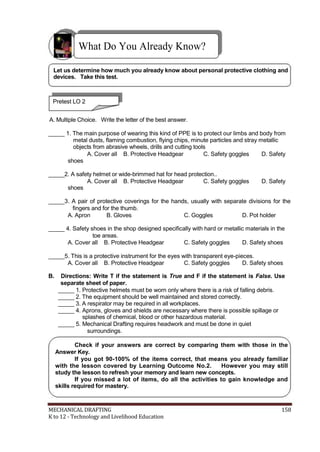 What Do You Already Know?
Let us determine how much you already know about personal protective clothing and
devices. Take this test.
Pretest LO 2
A. Multiple Choice. Write the letter of the best answer.
_____ 1. The main purpose of wearing this kind of PPE is to protect our limbs and body from
metal dusts, flaming combustion, flying chips, minute particles and stray metallic
objects from abrasive wheels, drills and cutting tools
A. Cover all B. Protective Headgear C. Safety goggles D. Safety
shoes
_____2. A safety helmet or wide-brimmed hat for head protection..
A. Cover all B. Protective Headgear C. Safety goggles D. Safety
shoes
_____3. A pair of protective coverings for the hands, usually with separate divisions for the
fingers and for the thumb.
A. Apron B. Gloves C. Goggles D. Pot holder
_____ 4. Safety shoes in the shop designed specifically with hard or metallic materials in the
toe areas.
A. Cover all B. Protective Headgear C. Safety goggles D. Safety shoes
_____5. This is a protective instrument for the eyes with transparent eye-pieces.
A. Cover all B. Protective Headgear C. Safety goggles D. Safety shoes
B. Directions: Write T if the statement is True and F if the statement is False. Use
separate sheet of paper.
_____ 1. Protective helmets must be worn only where there is a risk of falling debris.
_____ 2. The equipment should be well maintained and stored correctly.
_____ 3. A respirator may be required in all workplaces.
_____ 4. Aprons, gloves and shields are necessary where there is possible spillage or
splashes of chemical, blood or other hazardous material.
_____ 5. Mechanical Drafting requires headwork and must be done in quiet
surroundings.
Check if your answers are correct by comparing them with those in the
Answer Key.
If you got 90-100% of the items correct, that means you already familiar
with the lesson covered by Learning Outcome No.2. However you may still
study the lesson to refresh your memory and learn new concepts.
If you missed a lot of items, do all the activities to gain knowledge and
skills required for mastery.
MECHANICAL DRAFTING 158
K to 12 - Technology and Livelihood Education
 