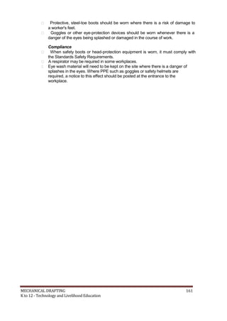  Protective, steel-toe boots should be worn where there is a risk of damage to
a worker's feet.
 Goggles or other eye-protection devices should be worn whenever there is a
danger of the eyes being splashed or damaged in the course of work.
Compliance
 When safety boots or head-protection equipment is worn, it must comply with
the Standards Safety Requirements.
 A respirator may be required in some workplaces.
 Eye wash material will need to be kept on the site where there is a danger of
splashes in the eyes. Where PPE such as goggles or safety helmets are
required, a notice to this effect should be posted at the entrance to the
workplace.
MECHANICAL DRAFTING 161
K to 12 - Technology and Livelihood Education
 