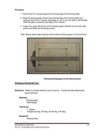 Procedure:
1. Press firmly the T-square against the working edge of the drawing table.
2. Place the drawing paper close to the working edge of the drawing table and
working head of the T-square depending on you if you are right or left-handed,
while the paper is placed on top edge of the T-square.
3. Fasten the upper left portion of the drawing paper followed by the lower right
portion and finally the remaining corners.
Note: Always fasten larger backing sheet of thicker drawing paper on the board first.
Placing drawing paper to the drawing board
Drawing a Horizontal Line
Directions: Below is a simple activity for you to work on. Practice the task following the
given procedure.
Materials:
 Drawing paper
 Masking tape
Instrument:
 T - Square
 Triangles (30 deg. x 60 deg. and 45 deg. x 45 deg.)
Equipment:
 Drawing Table
MECHANICAL DRAFTING 16
K to 12 - Technology and Livelihood Education
 