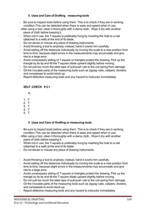 B. Uses and Care of Drafting measuring tools
 Be sure to inspect tools before using them. This is to check if they are in working
condition.This can be detected when there is ease and speed when in use.
After using a tool, clean it thoroughly with a damp cloth. Wipe it dry with another
piece of cloth before keeping it.
 When not in use, the T-square is preferably hung by inserting the hole to a nail
(attached to a wall) at the end of its blade.
 Do not abuse or misuse any piece of drawing instruments.
 Avoid throwing a tool to anybody; instead, hand it overto him carefully.
 Avoid setting off the distances individually by moving the scale to a new position from
time to time, because slight errors in the measurements may accumulate and give
rise to a large error.
 Avoid unnecessary sliding of T-square or triangles protect the drawing. Pick up the
triangle by its tip and tilt the T-square blade upward slightly before moving.
 Do not pull too much the steel tape of pull-push rule to the coil spring from damage.
 Oil the movable parts of the measuring tools such as zigzag rules, calipers, dividers,
and compasses to avoid stock-up.
 Report defective measuring tools and any hazard to instructor immediately.
SELF -CHECK # 2.1
A.
1. T
2. T
3. T
4. T
5. T
B. Uses and Care of Drafting or measuring tools
 Be sure to inspect tools before using them. This is to check if they are in working
condition.This can be detected when there is ease and speed when in use.
After using a tool, clean it thoroughly with a damp cloth. Wipe it dry with another
piece of cloth before keeping it.
 When not in use, the T-square is preferably hung by inserting the hole to a nail
(attached to a wall) at the end of its blade.
 Do not abuse or misuse any piece of drawing instruments.
 Avoid throwing a tool to anybody; instead, hand it overto him carefully.
 Avoid setting off the distances individually by moving the scale to a new position from
time to time, because slight errors in the measurements may accumulate and give
rise to a large error.
 Avoid unnecessary sliding of T-square or triangles protect the drawing. Pick up the
triangle by its tip and tilt the T-square blade upward slightly before moving.
 Do not pull too much the steel tape of pull-push rule to the coil spring from damage.
 Oil the movable parts of the measuring tools such as zigzag rules, calipers, dividers,
and compasses to avoid stock-up.
 Report defective measuring tools and any hazard to instructor immediately.
MECHANICAL DRAFTING 169
K to 12 - Technology and Livelihood Education
 