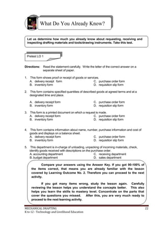 What Do You Already Know?
Let us determine how much you already know about requesting, receiving and
inspecting drafting materials and tools/drawing instruments. Take this test.
Pretest LO 1
Directions: Read the statement carefully. Write the letter of the correct answer on a
separate sheet of paper.
1. This form shows proof or receipt of goods or services.
A. delivery receipt form C. purchase order form
B. inventory form D. requisition slip form
2. This form contains specified quantities of described goods at agreed terms and at a
designated time and place.
A. delivery receipt form C. purchase order form
B. inventory form D. requisition slip form
3. This form is a printed document on which a request is made.
A. delivery receipt form C. purchase order form
B. inventory form D. requisition slip form
4. This form contains information about name, number, purchase information and cost of
goods and displays on a balance sheet.
A. delivery receipt form C. purchase order form
B. inventory form D. requisition slip form
5. This department is in-charge of unloading, unpacking of incoming materials, check,
identify goods received with descriptions on the purchase order.
A. accounting department C. receiving department
B. budget department D. sales department
Compare your answers using the Answer Key. If you got 90-100% of
the items correct, that means you are already familiar with the lesson
covered by Learning Outcome No. 2. Therefore you can proceed to the next
activity.
If you got many items wrong, study the lesson again. Carefully
reviewing the lesson helps you understand the concepts better. This also
helps you learn the skills to mastery level. Concentrate on the parts that
cover the questions you missed. After this, you are very much ready to
proceed to the next learning activity.
MECHANICAL DRAFTING 22
K to 12 - Technology and Livelihood Education
 