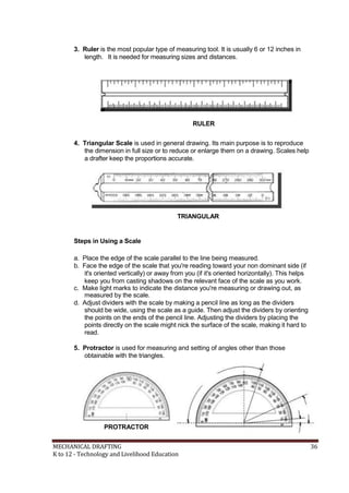 3. Ruler is the most popular type of measuring tool. It is usually 6 or 12 inches in
length. It is needed for measuring sizes and distances.
RULER
4. Triangular Scale is used in general drawing. Its main purpose is to reproduce
the dimension in full size or to reduce or enlarge them on a drawing. Scales help
a drafter keep the proportions accurate.
TRIANGULAR
Steps in Using a Scale
a. Place the edge of the scale parallel to the line being measured.
b. Face the edge of the scale that you're reading toward your non dominant side (if
it's oriented vertically) or away from you (if it's oriented horizontally). This helps
keep you from casting shadows on the relevant face of the scale as you work.
c. Make light marks to indicate the distance you're measuring or drawing out, as
measured by the scale.
d. Adjust dividers with the scale by making a pencil line as long as the dividers
should be wide, using the scale as a guide. Then adjust the dividers by orienting
the points on the ends of the pencil line. Adjusting the dividers by placing the
points directly on the scale might nick the surface of the scale, making it hard to
read.
5. Protractor is used for measuring and setting of angles other than those
obtainable with the triangles.
PROTRACTOR
MECHANICAL DRAFTING 36
K to 12 - Technology and Livelihood Education
 