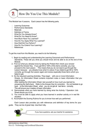 How Do You Use This Module?
This Module has 4 Lessons. Each Lesson has the following parts.
 Learning Outcomes
 Performance Standards
 Materials
 Definition of Terms
 What Do You Already Know?
 What Do You Need to Know?
 How Much Have You Learned?
 How Do You Apply What You Learned?
 How Well Did You Perform?
 How Do You Extend Your Learning?
 References
To get the most from this Module, you need to do the following:
1. Begin by reading and understanding the Learning Outcome/s and Performance
Standards. These tell you what you should know and be able to do at the end of this
Module.
2. Find out what you already know by taking the Pretest then check your answer
against the Answer Key. If you get 99 to 100% of the items correctly, you may
proceed to the next Lesson. This means that you do not need to go through the
Lesson because you already know what it is about. If you failed to get 99 to 100%
correctly, go through the Lesson again and review especially those items which you
failed to get.
3. Do the required Learning Activities. They begin with one or more Information
Sheets. An Information Sheet contains important notes or basic information that you
need to know.
After reading the Information Sheet, test yourself on how much you learned by
answering the Self-check. Refer to the Answer Key for correction. Do not hesitate to go
back to the Information Sheet when you do not get all test items correctly.
This will ensure your mastery of basic information.
4. Demonstrate what you have learned by doing what the Activity / Operation /Job
Sheet directs you to do.
5. You must be able to apply what you have learned in another activity or in real life
situation.
6. Accomplish the Scoring Rubrics for you to know how well you performed.
Each Lesson also provides you with references and definition of key terms for your
guide. They can be of great help. Use them fully.
If you have questions, ask your teacher for assistance.
MECHANICAL DRAFTING 3
K to 12 - Technology and Livelihood Education
 
