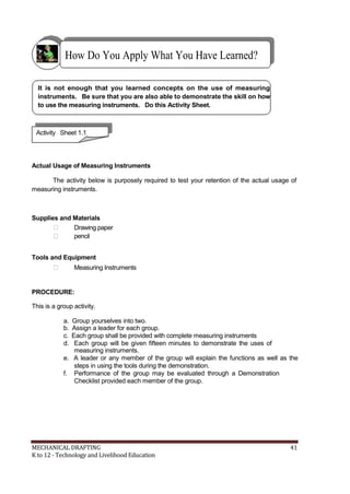 How Do You Apply What You Have Learned?
It is not enough that you learned concepts on the use of measuring
instruments. Be sure that you are also able to demonstrate the skill on how
to use the measuring instruments. Do this Activity Sheet.
Activity Sheet 1.1
Actual Usage of Measuring Instruments
The activity below is purposely required to test your retention of the actual usage of
measuring instruments.
Supplies and Materials
 Drawing paper
 pencil
Tools and Equipment
 Measuring Instruments
PROCEDURE:
This is a group activity.
a. Group yourselves into two.
b. Assign a leader for each group.
c. Each group shall be provided with complete measuring instruments
d. Each group will be given fifteen minutes to demonstrate the uses of
measuring instruments.
e. A leader or any member of the group will explain the functions as well as the
steps in using the tools during the demonstration.
f. Performance of the group may be evaluated through a Demonstration
Checklist provided each member of the group.
MECHANICAL DRAFTING 41
K to 12 - Technology and Livelihood Education
 
