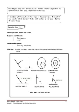 How did your group fare? How did you as a member perform? Do you think you
contributed much to the group performance? In what way?
It is not enough that you learned concepts on the use of tools. Be sure that
you are also able to demonstrate the skills on how to use tools. Do this
Operation Sheet.
Operation Sheet 1.1
Drawing of lines, angles and circles
Supplies and Materials
 Drawing paper
 pencil
Tools and Equipment
 Measuring Instruments
Direction: By using the correct measuring tools or instruments, draw the sample figures
below.
PERPENDICULA
R LINES
MORE THAN
900
OBTUSE ANGLE
ECCENTRIC CIRCLES CONCENTRIC
CIRCLES
LESS THAN 900
00
RIGHT ANGLE ACUTE ANGLE
LINES, ANGLES, AND CIRCLES
MECHANICAL DRAFTING 43
K to 12 - Technology and Livelihood Education
 