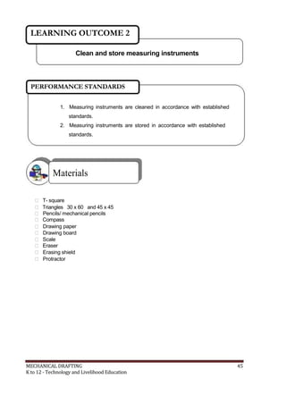 LEARNING OUTCOME 2
Clean and store measuring instruments
PERFORMANCE STANDARDS
1. Measuring instruments are cleaned in accordance with established
standards.
2. Measuring instruments are stored in accordance with established
standards.
Materials
 T- square
 Triangles 30 x 60 and 45 x 45
 Pencils/ mechanical pencils
 Compass
 Drawing paper
 Drawing board
 Scale
 Eraser
 Erasing shield
 Protractor
MECHANICAL DRAFTING 45
K to 12 - Technology and Livelihood Education
 