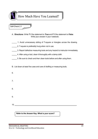 How Much Have You Learned?
Self-Check 2.1
A. Directions: Write T if the statement is True and F if the statement is False.
Write your answer in your notebook.
_____ 1. Avoid unnecessary sliding of T-square or triangles across the drawing
_____ 2. T-square is preferably hung when not in use.
_____ 3. Report defective measuring tools and any hazard to instructor immediately
_____ 4. After using a tool, clean it thoroughly with a damp cloth.
_____ 5. Be sure to check and then clean tools before and after using them.
B. List down at least five uses and care of drafting or measuring tools.
6.
7.
8.
9.
10. _______________________________________________________________
Refer to the Answer Key. What is your score?
MECHANICAL DRAFTING 49
K to 12 - Technology and Livelihood Education
 