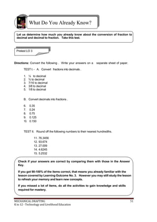What Do You Already Know?
Let us determine how much you already know about the conversion of fraction to
decimal and decimal to fraction. Take this test.
Pretest LO 3
Directions: Convert the following . Write your answers on a separate sheet of paper.
TEST I. - A. Convert fractions into decimals .
1. ¼ to decimal
2. ¾ to decimal
3. 7/16 to decimal
4. 3/8 to decimal
5. 1/8 to decimal
B. Convert decimals into fractions .
6. 0.35
7. 0.24
8. 0.75
9. 0.125
10. 0.150
TEST II. Round off the following numbers to their nearest hundredths.
11. 76.3456
12. 93.674
13. 27.009
14. 4.6245
15. 5.2532
Check if your answers are correct by comparing them with those in the Answer
Key.
If you got 90-100% of the items correct, that means you already familiar with the
lesson covered by Learning Outcome No. 3. However you may still study the lesson
to refresh your memory and learn new concepts.
If you missed a lot of items, do all the activities to gain knowledge and skills
required for mastery.
MECHANICAL DRAFTING 51
K to 12 - Technology and Livelihood Education
 