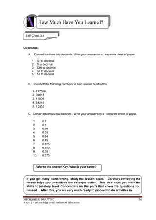 How Much Have You Learned?
Self-Check 3.1
Directions:
A. Convert fractions into decimals. Write your answer on a separate sheet of paper.
1. ¼ to decimal
2. ¾ to decimal
3. 7/16 to decimal
4. 3/8 to decimal
5. 1/8 to decimal
B. Round off the following numbers to their nearest hundredths.
1. 13.7556
2. 38.614
3. 41.009
4. 8.6245
5. 7.2532
C. Convert decimals into fractions . Write your answers on a separate sheet of paper.
1. 0.2
2. 0.8
3. 0.84
4. 0.35
5. 0.24
6. 0.75
7. 0.125
8. 0.150
9. 0.65
10. 0.375
Refer to the Answer Key. What is your score?
If you got many items wrong, study the lesson again. Carefully reviewing the
lesson helps you understand the concepts better. This also helps you learn the
skills to mastery level. Concentrate on the parts that cover the questions you
missed. After this, you are very much ready to proceed to do activities in
MECHANICAL DRAFTING 56
K to 12 - Technology and Livelihood Education
 