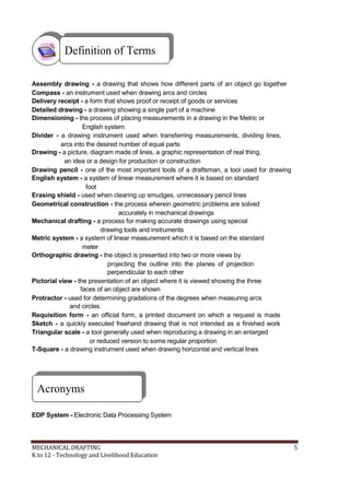 Definition of Terms
Assembly drawing - a drawing that shows how different parts of an object go together
Compass - an instrument used when drawing arcs and circles
Delivery receipt - a form that shows proof or receipt of goods or services
Detailed drawing - a drawing showing a single part of a machine
Dimensioning - the process of placing measurements in a drawing in the Metric or
English system
Divider - a drawing instrument used when transferring measurements, dividing lines,
arcs into the desired number of equal parts
Drawing - a picture, diagram made of lines, a graphic representation of real thing,
an idea or a design for production or construction
Drawing pencil - one of the most important tools of a draftsman, a tool used for drawing
English system - a system of linear measurement where it is based on standard
foot
Erasing shield - used when clearing up smudges, unnecessary pencil lines
Geometrical construction - the process wherein geometric problems are solved
accurately in mechanical drawings
Mechanical drafting - a process for making accurate drawings using special
drawing tools and instruments
Metric system - a system of linear measurement which it is based on the standard
meter
Orthographic drawing - the object is presented into two or more views by
projecting the outline into the planes of projection
perpendicular to each other
Pictorial view - the presentation of an object where it is viewed showing the three
faces of an object are shown
Protractor - used for determining gradations of the degrees when measuring arcs
and circles
Requisition form - an official form, a printed document on which a request is made
Sketch - a quickly executed freehand drawing that is not intended as a finished work
Triangular scale - a tool generally used when reproducing a drawing in an enlarged
or reduced version to some regular proportion
T-Square - a drawing instrument used when drawing horizontal and vertical lines
Acronyms
EDP System - Electronic Data Processing System
MECHANICAL DRAFTING 5
K to 12 - Technology and Livelihood Education
 