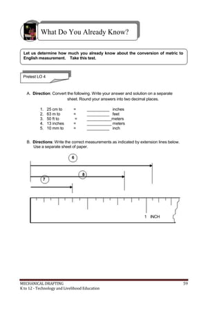 What Do You Already Know?
Let us determine how much you already know about the conversion of metric to
English measurement. Take this test.
Pretest LO 4
A. Direction: Convert the following. Write your answer and solution on a separate
sheet. Round your answers into two decimal places.
1. 25 cm to = __________ inches
2. 63 m to = __________ feet
3. 50 ft to = ___________meters
4. 13 inches = ___________ meters
5. 10 mm to = __________ inch
B. Directions: Write the correct measurements as indicated by extension lines below.
Use a separate sheet of paper.
6
8
7
1 INCH
MECHANICAL DRAFTING 59
K to 12 - Technology and Livelihood Education
 
