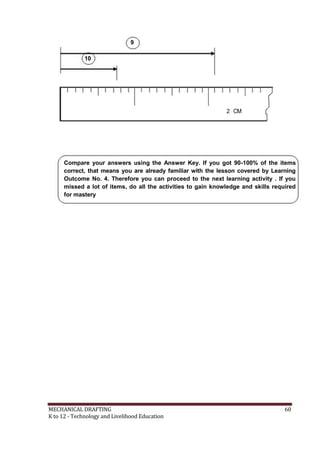 9
10
2 CM
Compare your answers using the Answer Key. If you got 90-100% of the items
correct, that means you are already familiar with the lesson covered by Learning
Outcome No. 4. Therefore you can proceed to the next learning activity . If you
missed a lot of items, do all the activities to gain knowledge and skills required
for mastery
MECHANICAL DRAFTING 60
K to 12 - Technology and Livelihood Education
 