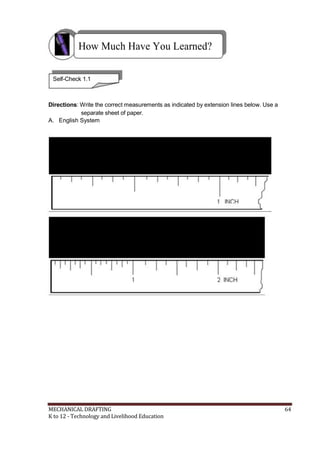 How Much Have You Learned?
Self-Check 1.1
Directions: Write the correct measurements as indicated by extension lines below. Use a
separate sheet of paper.
A. English System
MECHANICAL DRAFTING 64
K to 12 - Technology and Livelihood Education
 
