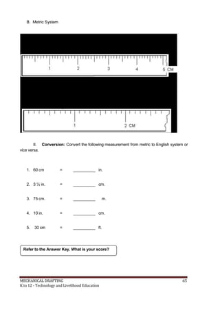 B. Metric System
II. Conversion: Convert the following measurement from metric to English system or
vice versa.
1. 60 cm = __________ in.
2. 3 ½ in. = __________ cm.
3. 75 cm. = __________ m.
4. 10 in. = __________ cm.
5. 30 cm = __________ ft.
Refer to the Answer Key. What is your score?
MECHANICAL DRAFTING 65
K to 12 - Technology and Livelihood Education
 